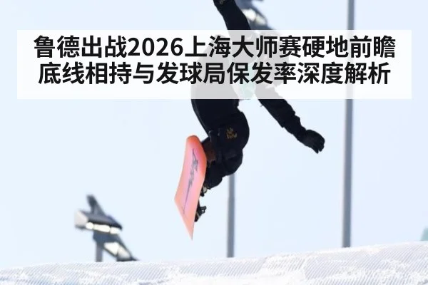鲁德出战2026上海大师赛硬地前瞻 底线相持与发球局保发率深度解析