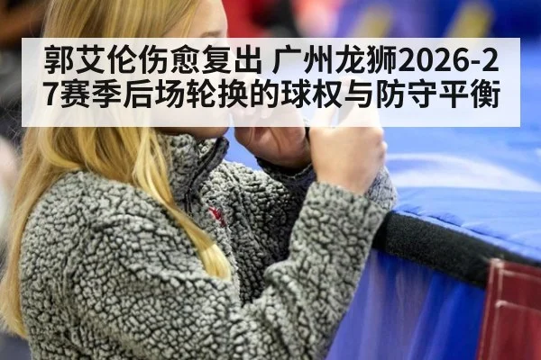 郭艾伦伤愈复出 广州龙狮2026-27赛季后场轮换的球权与防守平衡